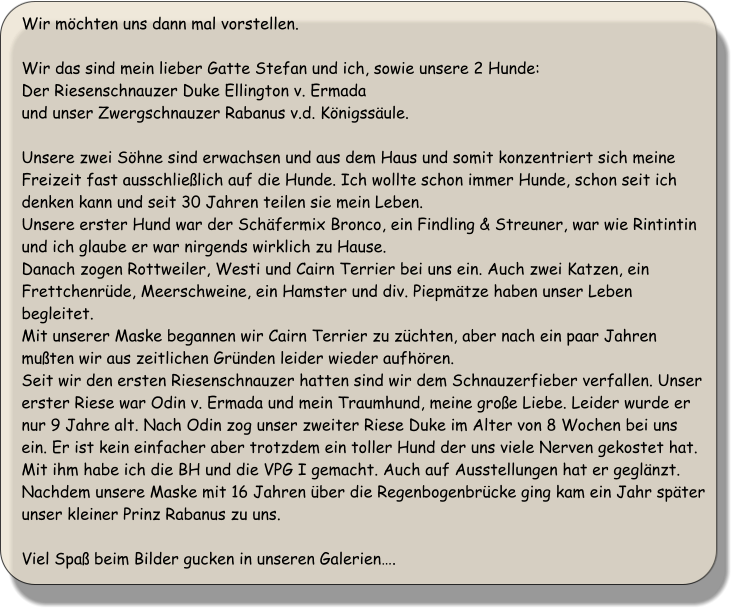 Wir mchten uns dann mal vorstellen.  Wir das sind mein lieber Gatte Stefan und ich, sowie unsere 2 Hunde: Der Riesenschnauzer Duke Ellington v. Ermada und unser Zwergschnauzer Rabanus v.d. Knigssule.  Unsere zwei Shne sind erwachsen und aus dem Haus und somit konzentriert sich meine Freizeit fast ausschlielich auf die Hunde. Ich wollte schon immer Hunde, schon seit ich denken kann und seit 30 Jahren teilen sie mein Leben. Unsere erster Hund war der Schfermix Bronco, ein Findling & Streuner, war wie Rintintin und ich glaube er war nirgends wirklich zu Hause. Danach zogen Rottweiler, Westi und Cairn Terrier bei uns ein. Auch zwei Katzen, ein Frettchenrde, Meerschweine, ein Hamster und div. Piepmtze haben unser Leben begleitet. Mit unserer Maske begannen wir Cairn Terrier zu zchten, aber nach ein paar Jahren muten wir aus zeitlichen Grnden leider wieder aufhren. Seit wir den ersten Riesenschnauzer hatten sind wir dem Schnauzerfieber verfallen. Unser erster Riese war Odin v. Ermada und mein Traumhund, meine groe Liebe. Leider wurde er nur 9 Jahre alt. Nach Odin zog unser zweiter Riese Duke im Alter von 8 Wochen bei uns ein. Er ist kein einfacher aber trotzdem ein toller Hund der uns viele Nerven gekostet hat. Mit ihm habe ich die BH und die VPG I gemacht. Auch auf Ausstellungen hat er geglnzt. Nachdem unsere Maske mit 16 Jahren ber die Regenbogenbrcke ging kam ein Jahr spter unser kleiner Prinz Rabanus zu uns.    Viel Spa beim Bilder gucken in unseren Galerien.